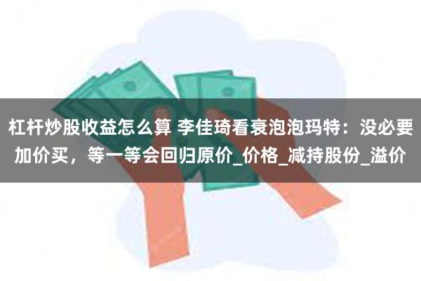 杠杆炒股收益怎么算 李佳琦看衰泡泡玛特：没必要加价买，等一等会回归原价_价格_减持股份_溢价